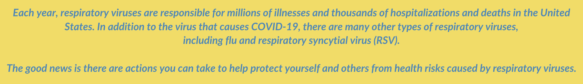 Each year, respiratory viruses are responsible for millions of illnesses and thousands of hospitalizations and deaths in the United States. In addition to the virus that causes COVID-19, there are many other types of respiratory viruses,  including flu and respiratory syncytial virus (RSV).   The good news is there are actions you can take to help protect yourself and others from health risks caused by respiratory viruses.